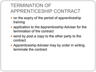 TERMINATION OF
APPRENTICESHIP CONTRACT
 on the expiry of the period of apprenticeship
  training
 application to the Apprenticeship Adviser for the
  termination of the contract
 send by post a copy to the other party to the
  contract
 Apprenticeship Adviser may by order in writing
  terminate the contract
 