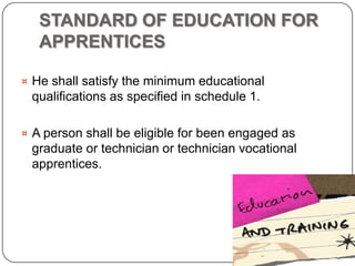 STANDARD OF EDUCATION FOR
   APPRENTICES

¤ He shall satisfy the minimum educational
 qualifications as specified in schedule 1.

¤ A person shall be eligible for been engaged as
 graduate or technician or technician vocational
 apprentices.
 