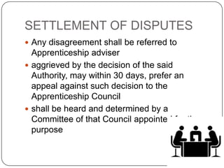 SETTLEMENT OF DISPUTES
 Any disagreement shall be referred to
  Apprenticeship adviser
 aggrieved by the decision of the said
  Authority, may within 30 days, prefer an
  appeal against such decision to the
  Apprenticeship Council
 shall be heard and determined by a
  Committee of that Council appointed for the
  purpose
 