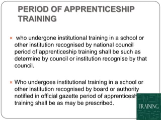 PERIOD OF APPRENTICESHIP
   TRAINING

¤ who undergone institutional training in a school or
 other institution recognised by national council
 period of apprenticeship training shall be such as
 determine by council or institution recognise by that
 council.

¤ Who undergoes institutional training in a school or
 other institution recognised by board or authority
 notified in official gazette period of apprenticeship
 training shall be as may be prescribed.
 