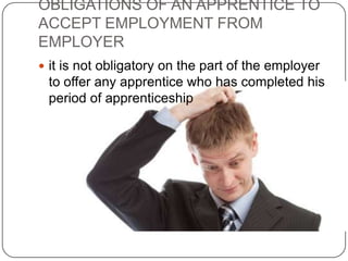 OBLIGATIONS OF AN APPRENTICE TO
ACCEPT EMPLOYMENT FROM
EMPLOYER
 it is not obligatory on the part of the employer
 to offer any apprentice who has completed his
 period of apprenticeship
 