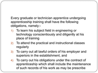 Every graduate or technician apprentice undergoing
apprenticeship training shall have the following
obligations, namely:-
1) To learn his subject field in engineering or
    technology conscientiously and diligently at his
    place of training
2) To attend the practical and instructional classes
    regularly
3) To carry out all lawful orders of his employer and
    superiors in the establishment, and
4) To carry out his obligations under the contract of
    apprenticeship which shall include the maintenance
    of such records of his work as may be prescribe
 