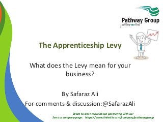 Want to learn more about partnering with us?
See our company page: https://www.linkedin.com/company/pathwaygroup
The Apprenticeship Levy
What does the Levy mean for your
business?
By Safaraz Ali
For comments & discussion:@SafarazAli
 