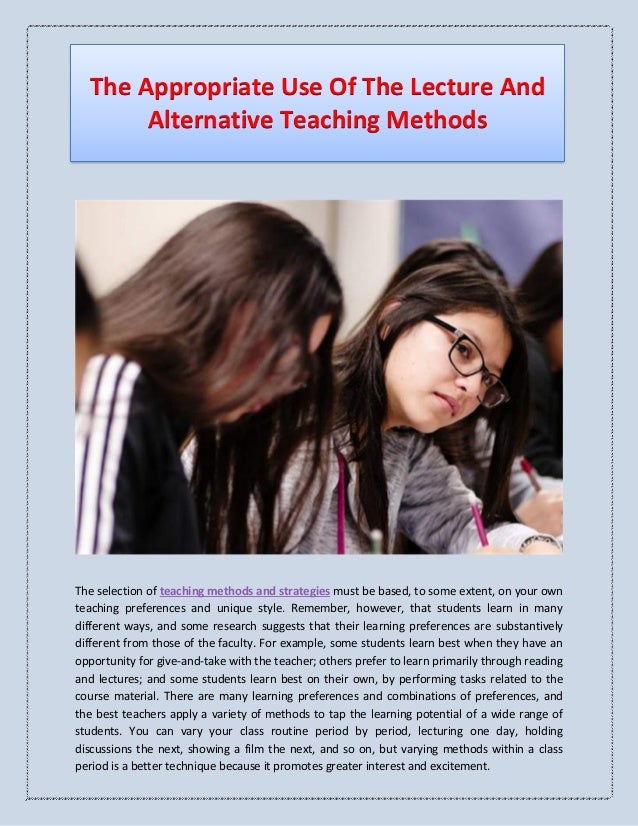 The Appropriate Use Of The Lecture And
Alternative Teaching Methods
The selection of teaching methods and strategies must be based, to some extent, on your own
teaching preferences and unique style. Remember, however, that students learn in many
different ways, and some research suggests that their learning preferences are substantively
different from those of the faculty. For example, some students learn best when they have an
opportunity for give-and-take with the teacher; others prefer to learn primarily through reading
and lectures; and some students learn best on their own, by performing tasks related to the
course material. There are many learning preferences and combinations of preferences, and
the best teachers apply a variety of methods to tap the learning potential of a wide range of
students. You can vary your class routine period by period, lecturing one day, holding
discussions the next, showing a film the next, and so on, but varying methods within a class
period is a better technique because it promotes greater interest and excitement.
 