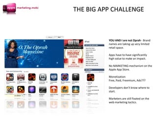 YOU AND I are not Oprah - Brand
names are taking up very limited
retail space.
Apps have to have significantly
high value to make an impact.
No MARKETING mechanism on the
Apple App Store.
Monetization
Free, Paid, Freemium, Ads???
Developers don’t know where to
start.
Marketers are still fixated on the
web marketing tactics.
THE BIG APP CHALLENGE
 