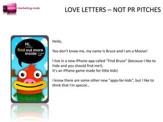 Hello,
You don't know me, my name is Bruce and I am a Moose!
I live in a new iPhone app called "Find Bruce" (because I like to
hide and you should find me!).
It's an iPhone game made for little kids!
I know there are some other new "apps-for-kids", but I like to
think that I'm special…
LOVE LETTERS – NOT PR PITCHES
 