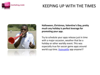 Halloween, Christmas, Valentine's Day, pretty
much any holiday is perfect leverage for
promoting your app.
Try to schedule your apps release just in time
with a major occasion, weather that be a
holiday or other worldly event. This was
especially true for soccer game apps around
world cup time. Vuzvuzella app anyone!?
KEEPING UP WITH THE TIMES
 