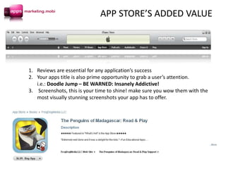 1. Reviews are essential for any application’s success
2. Your apps title is also prime opportunity to grab a user’s attention.
i.e.: Doodle Jump – BE WARNED: Insanely Addictive!
3. Screenshots, this is your time to shine! make sure you wow them with the
most visually stunning screenshots your app has to offer.
APP STORE’S ADDED VALUE
 