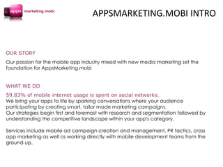 OUR STORY
Our passion for the mobile app industry mixed with new media marketing set the
foundation for AppsMarketing.mobi
WHAT WE DO
59.83% of mobile internet usage is spent on social networks.
We bring your apps to life by sparking conversations where your audience
participating by creating smart, tailor made marketing campaigns.
Our strategies begin first and foremost with research and segmentation followed by
understanding the competitive landscape within your app's category.
Services include mobile ad campaign creation and management, PR tactics, cross
app marketing as well as working directly with mobile development teams from the
ground up.
APPSMARKETING.MOBI INTRO
 