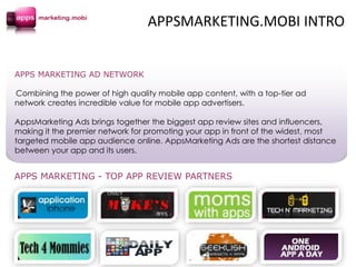 APPS MARKETING AD NETWORK
Combining the power of high quality mobile app content, with a top-tier ad
network creates incredible value for mobile app advertisers.
AppsMarketing Ads brings together the biggest app review sites and influencers,
making it the premier network for promoting your app in front of the widest, most
targeted mobile app audience online. AppsMarketing Ads are the shortest distance
between your app and its users.
APPS MARKETING - TOP APP REVIEW PARTNERS
APPSMARKETING.MOBI INTRO
 