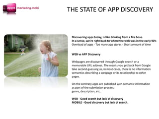 Discovering apps today, is like drinking from a fire hose.
In a sense, we’re right back to where the web was in the early 90’s
Overload of apps - Too many app stores - Short amount of time
WEB vs APP Discovery
Webpages are discovered through Google search or a
memorable URL address. The results you get back from Google
take second-guessing as, in most cases, there is no information
semantics describing a webpage or its relationship to other
pages.
On the contrary apps are published with semantic information
as part of the submission process;
genre, description, etc..
WEB - Good search but lack of discovery
MOBILE - Good discovery but lack of search.
THE STATE OF APP DISCOVERY
 