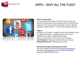 Moving forward apps are going beyond mobile.
Not only to tablets but also to the web (Chrome Web Store),
the desktop (Mac App Store) and the billions of connected
devices out there from TVs to cars.
What is an app really?
It’s not just a bunch of code and a fancy UI. Apps are the new
channel for delivering services and experiences in mobile devices,
taking over from the old world of web pages, texting, ringtones,
wallpapers, MMS, Mobile TV – and some would argue voice, too.
Triggers:
An industry in its infancy – Roughly 3-4 years since Android Launch
The speed of innovation – app development time is short
300,000+ iPhone Apps – 100,000 Android Apps
If you can do it on your PC you can do it on your phone
User Perspective -Taking your content with you on the go
Marketing Perspective - Reaching you on the go
APPS – WHY ALL THE FUSS?
 