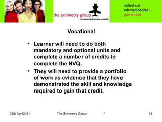 Vocational Learner will need to do both mandatory and optional units and  complete a number of credits to complete the NVQ.  They will need to provide a portfolio of work as evidence that they have demonstrated the skill and knowledge required to gain that credit. 