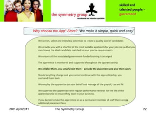 Why choose the App* Store?  “We make it simple, quick and easy” We screen, select and interview potentials to create a quality pool of candidates  We provide you with a shortlist of the most suitable applicants for your job role so that you can choose the ideal candidate matched to your precise requirements  We ensure all the associated government-funded training is arranged  The apprentice is monitored and supported throughout the apprenticeship   We employ them, you simply host them – provide the placement and give them work  Should anything change and you cannot continue with the apprenticeship, you  can hand them back   We employ the apprentice on your behalf and manage all the payroll, tax and NI  We supervise the apprentice with regular performance reviews for the life of the apprenticeship to ensure they excel in your business.  If you decide to take the apprentice on as a permanent member of staff there are  no  additional placement fees 