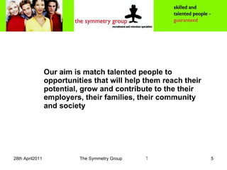 Our aim is match talented people to opportunities that will help them reach their potential, grow and contribute to the their employers, their families, their community  and society 