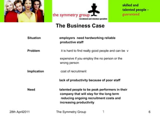 The Business Case Situation employers  need hardworking reliable  productive staff Problem   it is hard to find really good people and can be  v  expensive if you employ the no person or the  wrong person Implication   cost of recruitment   lack of productivity because of poor staff   Need talented people to be peak performers in their  company that will stay for the long term  reducing ongoing recruitment costs and  increasing productivity 