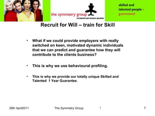 Recruit for Will – train for Skill What if we could provide employers with really switched on keen, motivated dynamic individuals that we can predict and guarantee how they will contribute to the clients business? This is why we use behavioural profiling. This is why we provide our totally unique Skilled and Talented  1 Year Guarantee. 