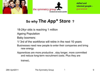 So why  The  A pp* Store   ? 18-24yr olds is reaching 1 million Ageing Population Baby boomers:  1/ 3rd of the workforce will retire in the next 10 years Businesses need new people to enter their companies and bring new energy Apprentices are more productive , stay longer, more committed and reduce long-term recruitment costs. Plus they are trained . 