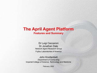 The April Agent Platform
Features and Summary
Dr Luigi Ceccaroni
Dr Jonathan Dale
Network Agent Research Group
Fujitsu Laboratories of America
John Knottenbelt
Department of Computing
Imperial College of Science, Technology and Medicine
February, 2002
 