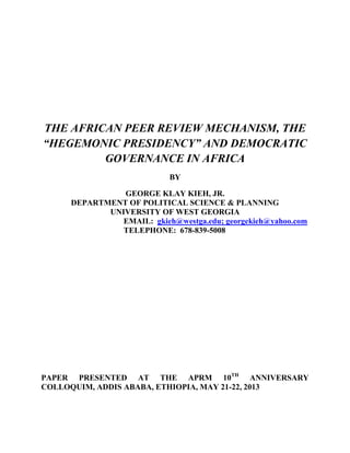 THE AFRICAN PEER REVIEW MECHANISM, THE
“HEGEMONIC PRESIDENCY” AND DEMOCRATIC
GOVERNANCE IN AFRICA
BY
GEORGE KLAY KIEH, JR.
DEPARTMENT OF POLITICAL SCIENCE & PLANNING
UNIVERSITY OF WEST GEORGIA
EMAIL: gkieh@westga.edu; georgekieh@yahoo.com
TELEPHONE: 678-839-5008
PAPER PRESENTED AT THE APRM 10TH
ANNIVERSARY
COLLOQUIM, ADDIS ABABA, ETHIOPIA, MAY 21-22, 2013
 