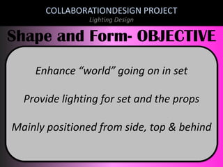 COLLABORATIONDESIGN PROJECT
Lighting Design

Shape and Form- OBJECTIVE
Enhance “world” going on in set
Provide lighting for set and the props

Mainly positioned from side, top & behind

 