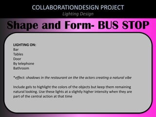 COLLABORATIONDESIGN PROJECT
Lighting Design

Shape and Form- BUS STOP
LIGHTING ON:
Bar
Tables
Door
By telephone
Bathroom
*effect: shadows in the restaurant on the the actors creating a natural vibe
Include gels to highlight the colors of the objects but keep them remaining
natural looking. Use these lights at a slightly higher intensity when they are
part of the central action at that time

 