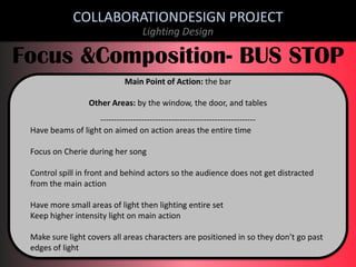 COLLABORATIONDESIGN PROJECT
Lighting Design

Focus &Composition- BUS STOP
Main Point of Action: the bar
Other Areas: by the window, the door, and tables
--------------------------------------------------------Have beams of light on aimed on action areas the entire time

Focus on Cherie during her song
Control spill in front and behind actors so the audience does not get distracted
from the main action
Have more small areas of light then lighting entire set
Keep higher intensity light on main action
Make sure light covers all areas characters are positioned in so they don’t go past
edges of light

 