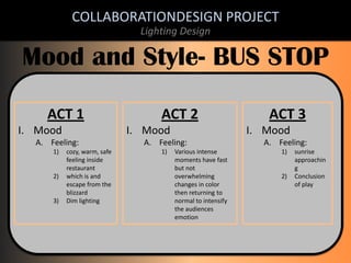 COLLABORATIONDESIGN PROJECT
Lighting Design

Mood and Style- BUS STOP
ACT 1
I. Mood

ACT 2
I. Mood

ACT 3
I. Mood

A. Feeling:

A. Feeling:

A. Feeling:

1)

1)

1)

2)

3)

cozy, warm, safe
feeling inside
restaurant
which is and
escape from the
blizzard
Dim lighting

Various intense
moments have fast
but not
overwhelming
changes in color
then returning to
normal to intensify
the audiences
emotion

2)

sunrise
approachin
g
Conclusion
of play

 