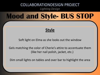 COLLABORATIONDESIGN PROJECT
Lighting Design

Mood and Style- BUS STOP
Style
Soft light on Elma as she looks out the window
Gels matching the color of Cherie’s attire to accentuate them
(like her nail polish, jacket, etc.)

Dim small lights on tables and over bar to highlight the area

 