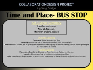 COLLABORATIONDESIGN PROJECT
Lighting Design

Time and Place- BUS STOP
Act 3 Scene Summary
Location: restaurant
Time of Day: night
Weather: blizzard passing

Outside Lighting
Placement: above windows and door
Intensity:Dimmers on low to medium to produce early morning light
Color:use of dark shaded gels to give appearance of blizzard still going on and red, orange, and/or yellow gels to give
the appearance of sunrise

Inside Lighting
Placement: above bar and tables; on floors to create shadow of rising sun
Intensity: Dimmers on low to medium to produce natural light
Color: use of warm, bright shades to produce cozy, safe feeling of shelter from blizzard that is starting calm

 