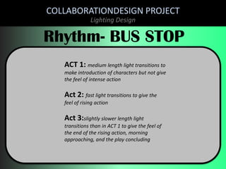 COLLABORATIONDESIGN PROJECT
Lighting Design

Rhythm- BUS STOP
ACT 1: medium length light transitions to
make introduction of characters but not give
the feel of intense action

Act 2: fast light transitions to give the
feel of rising action

Act 3:slightly slower length light
transitions than in ACT 1 to give the feel of
the end of the rising action, morning
approaching, and the play concluding

 
