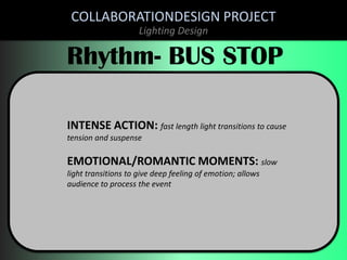 COLLABORATIONDESIGN PROJECT
Lighting Design

Rhythm- BUS STOP
INTENSE ACTION: fast length light transitions to cause
tension and suspense

EMOTIONAL/ROMANTIC MOMENTS: slow
light transitions to give deep feeling of emotion; allows
audience to process the event

 