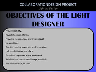 COLLABORATIONDESIGN PROJECT
Lighting Design

OBJECTIVES OF THE LIGHT
DESIGNER
Provide visibility.
Reveal shapes and forms.
Provide a focus onstage and create visual
compositions.
Assist in creating mood and reinforcing style.
Help establish time and place.
Establish a rhythm of visual movement.
Reinforce the central visual image, establish
visual information, or both.

 
