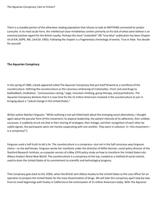 The Aquarian Conspiracy: Fact or Fiction?
There is a sizeable portion of the otherwise reading population that refuses to look at ANYTHING connected to Lyndon
Larouche. In its most acute form, this intellectual close-mindedness centers primarily on his lack of what some believe is an
essential positive regard for the British royalty. Perhaps the most "outlandish" OR "true-blue" publication has been Chapter
VII of EIR, DOPE, INC. (3rd Ed. 1992). Following the chapter is a fragmentary chronology of events. True or false. You decide
for yourself.
The Aquarian Conspiracy
In the spring of 1980, a book appeared called The Aquarian Conspiracy that put itself forward as a manifesto of the
counterculture. Defining the counterculture as the conscious embracing of irrationality—from rock and drugs to
biofeedback, meditation, "consciousness-raising," yoga, mountain climbing, group therapy, and psychodrama. The
Aquarian Conspiracy declares that it is now time for the 15 million Americans involved in the counterculture to join in
bringing about a "radical change in the United States."
Writes author Marilyn Ferguson: "While outlining a not-yet-titled book about the emerging social alternatives, I thought
again about the peculiar form of this movement; its atypical leadership, the patient intensity of its adherents, their unlikely
successes. It suddenly struck me that in their sharing of strategies, their linkage, and their recognition of each other by
subtle signals, the participants were not merely cooperating with one another. They were in collusion. It—this movement—
is a conspiracy!"1
Ferguson used a half-truth to tell a lie. The counterculture is a conspiracy—but not in the half-conscious way Ferguson
claims—as she well knows. Ferguson wrote her manifesto under the direction of Willis Harman, social policy director of the
Stanford Research Institute, as a popular version of a May 1974 policy study on how to transform the United States into
Aldous Huxley's Brave New World. The counterculture is a conspiracy at the top, created as a method of social control,
used to drain the United States of its commitment to scientific and technological progress.
That conspiracy goes back to the 1930s, when the British sent Aldous Huxley to the United States as the case officer for an
operation to prepare the United States for the mass dissemination of drugs. We will take this conspiracy apart step-by-step
from its small beginnings with Huxley in California to the victimization of 15 million Americans today. With The Aquarian
 