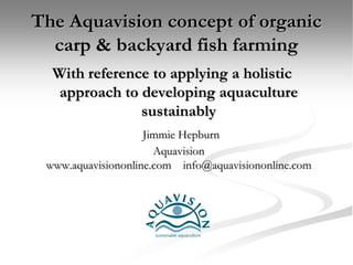 The Aquavision concept of organic
  carp & backyard fish farming
  With reference to applying a holistic
   approach to developing aquaculture
               sustainably
                    Jimmie Hepburn
                      Aquavision
 www.aquavisiononline.com info@aquavisiononline.com
 