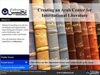 Creating an Arab Center for
                                                                      International Literature
About Us

  Tahseen Consulting is an advisor
  on strategic and organizational
  issues facing governments, social
  sector institutions, and
  corporations in the Arab World.

  You can read more about our
  capabilities at tahseen.ae




Public Sector
                                              ▲




Social Sector                                           Our views on the important issues and what needs to be done
Corporate Responsibility
CONFIDENTIAL AND PROPRIETARY
Any use of this material without specific permission of Tahseen Consulting is strictly
prohibited                                                                               www.tahseen.ae
 