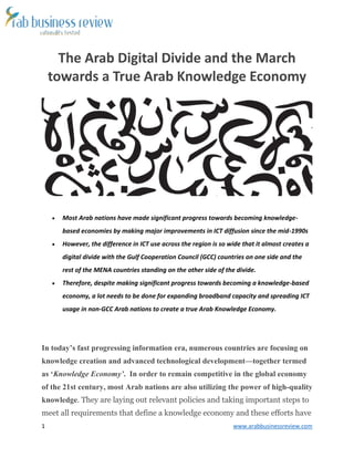 1 www.arabbusinessreview.com 
The Arab Digital Divide and the March 
towards a True Arab Knowledge Economy 
 Most Arab nations have made significant progress towards becoming knowledge-based 
economies by making major improvements in ICT diffusion since the mid-1990s 
 However, the difference in ICT use across the region is so wide that it almost creates a 
digital divide with the Gulf Cooperation Council (GCC) countries on one side and the 
rest of the MENA countries standing on the other side of the divide. 
 Therefore, despite making significant progress towards becoming a knowledge-based 
economy, a lot needs to be done for expanding broadband capacity and spreading ICT 
usage in non-GCC Arab nations to create a true Arab Knowledge Economy. 
In today’s fast progressing information era, numerous countries are focusing on 
knowledge creation and advanced technological development—together termed 
as ‘Knowledge Economy’. In order to remain competitive in the global economy 
of the 21st century, most Arab nations are also utilizing the power of high-quality 
knowledge. They are laying out relevant policies and taking important steps to 
meet all requirements that define a knowledge economy and these efforts have 
 
