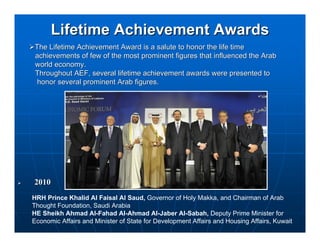 Lifetime Achievement Awards
The Lifetime Achievement Award is a salute to honor the life time
achievements of few of the most prominent figures that influenced the Arab
world economy.
Throughout AEF, several lifetime achievement awards were presented to
 honor several prominent Arab figures.




2010
HRH Prince Khalid Al Faisal Al Saud, Governor of Holy Makka, and Chairman of Arab
Thought Foundation, Saudi Arabia
HE Sheikh Ahmad Al-Fahad Al-Ahmad Al-Jaber Al-Sabah, Deputy Prime Minister for
Economic Affairs and Minister of State for Development Affairs and Housing Affairs, Kuwait
 