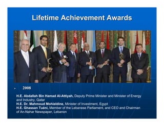 Lifetime Achievement Awards




   2008
H.E. Abdallah Bin Hamad Al-Attiyah, Deputy Prime Minister and Minister of Energy
and Industry, Qatar
H.E. Dr. Mahmoud Mohieldine, Minister of Investment, Egypt
H.E. Ghassan Tuéni, Member of the Lebanese Parliament, and CEO and Chairman
of An-Nahar Newspaper, Lebanon
 