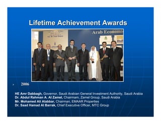 Lifetime Achievement Awards




   2006

HE Amr Dabbagh, Governor, Saudi Arabian General Investment Authority, Saudi Arabia
Dr. Abdul Rahman A. Al Zamel, Chairmam, Zamel Group, Saudi Arabia
Mr. Mohamed Ali Alabbar, Chairman, EMAAR Properties
Dr. Saad Hamad Al Barrak, Chief Executive Officer, MTC Group
 