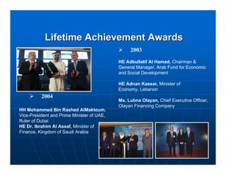 Lifetime Achievement Awards
                                                 2003

                                            HE Adbullatif Al Hamad, Chairman &
                                            General Manager, Arab Fund for Economic
                                            and Social Development

                                            HE Adnan Kassar, Minister of
                                            Economy, Lebanon
          2004
                                            Ms. Lubna Olayan, Chief Executive Officer,
                                            Olayan Financing Company
HH Mohammed Bin Rashed AlMaktoum,
Vice-President and Prime Minister of UAE,
Ruler of Dubai
HE Dr. Ibrahim Al Assaf, Minister of
Finance, Kingdom of Saudi Arabia
 