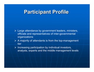 Participant Profile


Large attendance by government leaders, ministers,
officials and representatives of inter-governmental
organizations
A majority of attendants is from the top-management
tier
Increasing participation by individual investors,
analysts, experts and the middle management levels
 