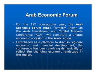 Arab Economic Forum
For the 19th consecutive year, the Arab
Economic Forum (AEF), formerly known as
the Arab Investment and Capital Markets
Conference (ACM), will constitute a unique
economic occasion in the Arab region.
Established as a platform to discuss regional
economic and financial development, the
conference has been evolving dynamically to
reflect the changing economic landscape in
the region.
 