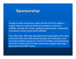 Sponsorship


A large number of sponsors seek out this Forum to obtain a
unique chance to secure maximum exposure in terms of
visibility, through the media, speaking opportunities, networking
or access to senior government officials.

Year after year, AEF was sponsored and supported by the most
prominent Arab and International groups and institutions, and
received excellent exposure in terms of visibility and networking.
We wish to thank them for their continuous support that made
them part of the AEF history:
 