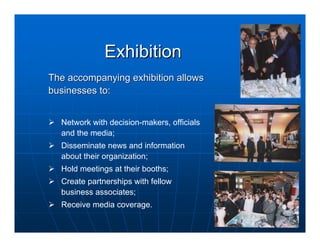 Exhibition
The accompanying exhibition allows
businesses to:


  Network with decision-makers, officials
  and the media;
  Disseminate news and information
  about their organization;
  Hold meetings at their booths;
  Create partnerships with fellow
  business associates;
  Receive media coverage.
 