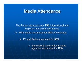 Media Attendance

The Forum attracted over 150 international and
       regional media representatives
  Print media accounted for 45% of coverage

     TV and Radio accounted for 38%

             International and regional news
             agencies accounted for 17%
 