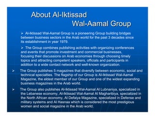 About Al-Iktissad
                   Wal-Aamal Group
    Al-Iktissad Wal-Aamal Group is a pioneering Group building bridges
between business sectors in the Arab world for the past 3 decades since
its establishment in year 1979.
   The Group combines publishing activities with organizing conferences
and events that promote investment and commercial businesses,
focusing their discussions on Arab economies through choosing timely
topics and attracting competent speakers, officials and participants in
addition to a wide contact network and well-known organization.
The Group publishes 5 magazines that diversify between economic, social and
technical specialties. The flagship of our Group is Al-Iktissad Wal-Aamal
Magazine, the eldest member of our Group and one of the widest expanding
business magazines in the Arab world.
The Group also publishes Al-Iktissad Wal-Aamal Al Lubnaniya, specialized in
the Lebanese economy, Al-Iktissad Wal-Aamal Al Magharibiya, specialized in
the North African economy, Al Defaiya Magazine, specialized in Defense and
military systems and Al Hasnaa which is considered the most prestigious
women and social magazine in the Arab world.
 