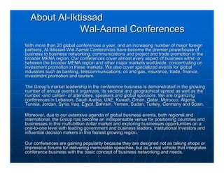 About Al-Iktissad
              Wal-Aamal Conferences
With more than 20 global conferences a year, and an increasing number of major foreign
partners, Al-Iktissad-Wal-Aamal Conferences have become the premier powerhouse of
business to business networking, communications and project and trade promotion in the
broader MENA region. Our conferences cover almost every aspect of business within or
between the broader MENA region and other major markets worldwide, concentrating on
investment promotion in these markets. We also cover specialized events for global
industries such as banking, telecommunications, oil and gas, insurance, trade, finance,
investment promotion and tourism.

The Group's market leadership in the conference business is demonstrated in the growing
number of annual events it organizes, its sectoral and geographical spread as well as the
number -and caliber- of attendees, speakers and global sponsors. We are organizing
conferences in Lebanon, Saudi Arabia, UAE, Kuwait, Oman, Qatar, Morocco, Algeria,
Tunisia, Jordan, Syria, Iraq, Egypt, Bahrain, Yemen, Sudan, Turkey, Germany and Spain.

Moreover, due to our extensive agenda of global business events, both regional and
international, the Group has become an indispensable venue for positioning countries and
businesses in this multi-billion dollar market and exploring businesses opportunities on a
one-to-one level with leading government and business leaders, institutional investors and
influential decision makers in this fastest growing region.

Our conferences are gaining popularity because they are designed not as talking shops or
impressive forums for delivering memorable speeches, but as a real vehicle that integrates
conference business with the basic concept of business networking and needs.
 