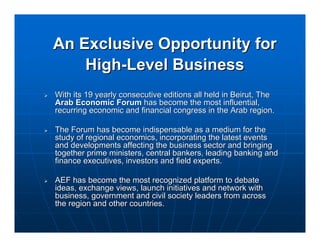 An Exclusive Opportunity for
    High-Level Business
With its 19 yearly consecutive editions all held in Beirut, The
Arab Economic Forum has become the most influential,
recurring economic and financial congress in the Arab region.

The Forum has become indispensable as a medium for the
study of regional economics, incorporating the latest events
and developments affecting the business sector and bringing
together prime ministers, central bankers, leading banking and
finance executives, investors and field experts.

AEF has become the most recognized platform to debate
ideas, exchange views, launch initiatives and network with
business, government and civil society leaders from across
the region and other countries.
 