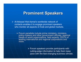 Prominent Speakers
Al-Iktissad Wal-Aamal’s worldwide network of
contacts enables it to engage prominent speakers
who monitor all aspects of Arab and global markets.

    Forum panelists include prime ministers, ministers,
    policy-makers and other government officials, regional
    heads of world organizations, field experts, CEO’s of
    leading international and regional corporations and
    more.


                Forum speakers provide participants with
                cutting-edge information to help them keep
                pace with the fast-changing business climate.
 